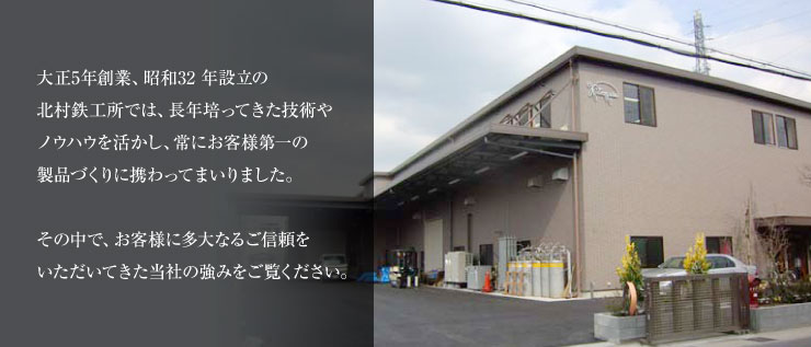 大正5年創業、昭和32 年設立の北村鉄工所では、長年培ってきた技術やノウハウを活かし、常にお客様第一の製品づくりに携わってまいりました。 その中で、お客様に多大なるご信頼をいただいてきた当社の強みをご覧ください。