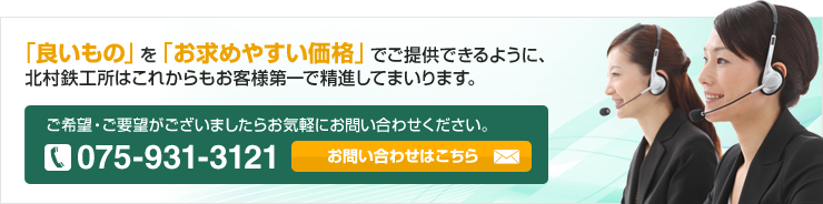 「良いもの」を「お求めやすい価格」でご提供できるように、北村鉄工所はこれからもお客様第一で精進してまいります。 ご希望・ご要望がございましたらお気軽にお問い合わせください。 075-931-3121 お問い合わせはこちら