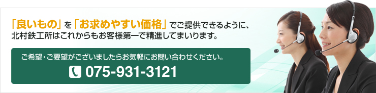 「良いもの」を「お求めやすい価格」でご提供できるように、北村鉄工所はこれからもお客様第一で精進してまいります。 ご希望・ご要望がございましたらお気軽にお問い合わせください。 075-931-3121 お問い合わせはこちら