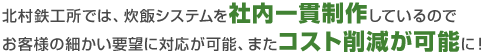 北村鉄工所では、炊飯システムを社内一貫制作しているのでお客様の細かい要望に対応が可能、またコスト削減が可能に！